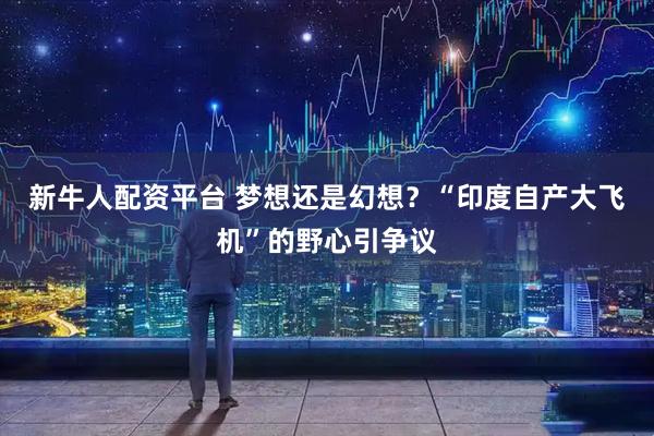 新牛人配资平台 梦想还是幻想？“印度自产大飞机”的野心引争议